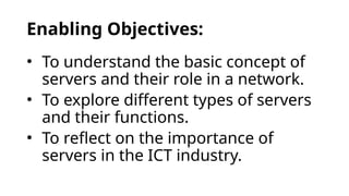 Enabling Objectives:
• To understand the basic concept of
servers and their role in a network.
• To explore different types of servers
and their functions.
• To reflect on the importance of
servers in the ICT industry.
 