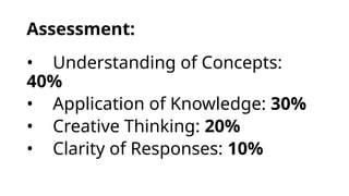Assessment:
• Understanding of Concepts:
40%
• Application of Knowledge: 30%
• Creative Thinking: 20%
• Clarity of Responses: 10%
 