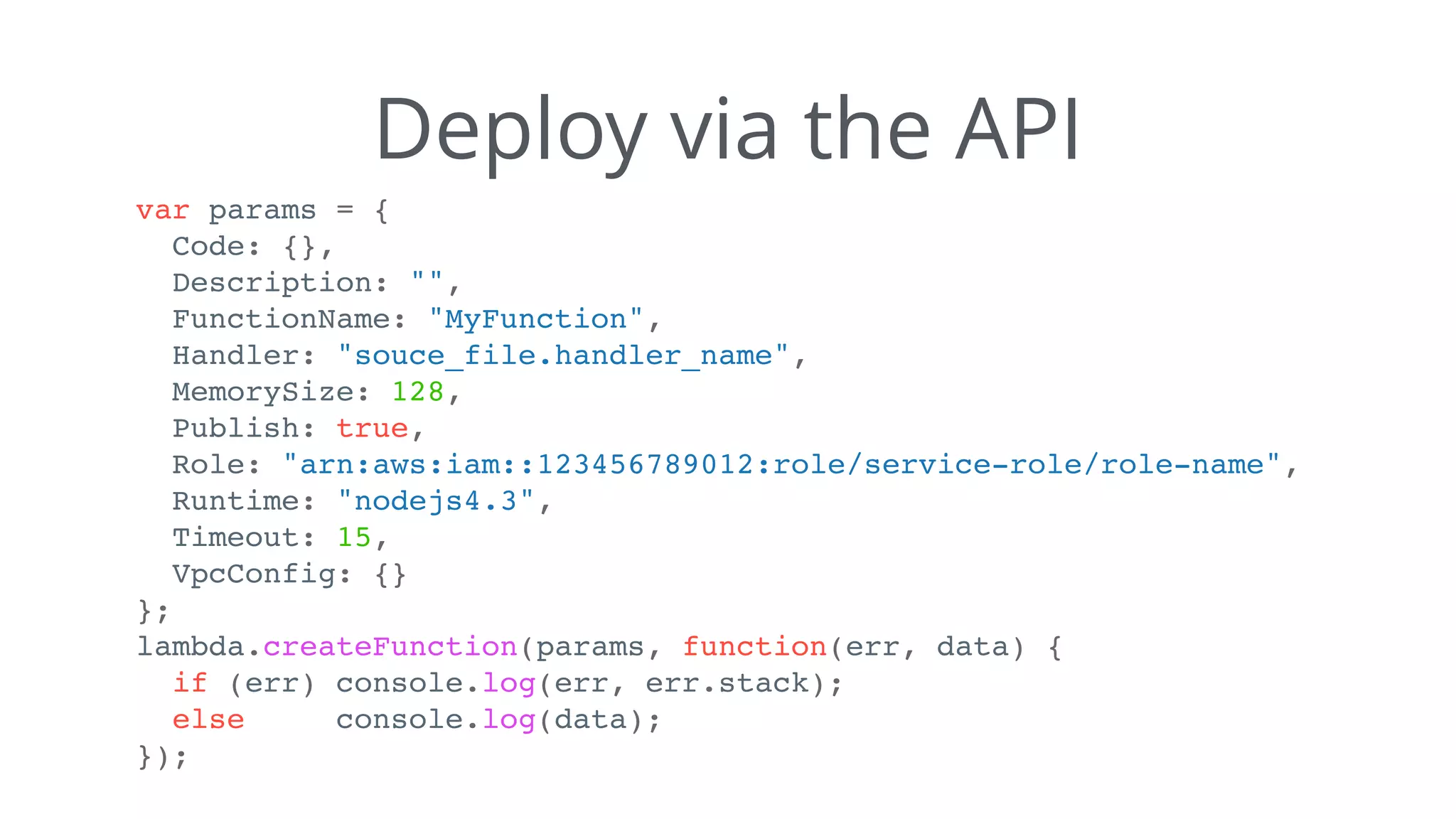 Deploy via the API
var params = {
Code: {},
Description: "",
FunctionName: "MyFunction",
Handler: "souce_file.handler_name",
MemorySize: 128,
Publish: true,
Role: "arn:aws:iam::123456789012:role/service-role/role-name",
Runtime: "nodejs4.3",
Timeout: 15,
VpcConfig: {}
};
lambda.createFunction(params, function(err, data) {
if (err) console.log(err, err.stack);
else console.log(data);
});
 