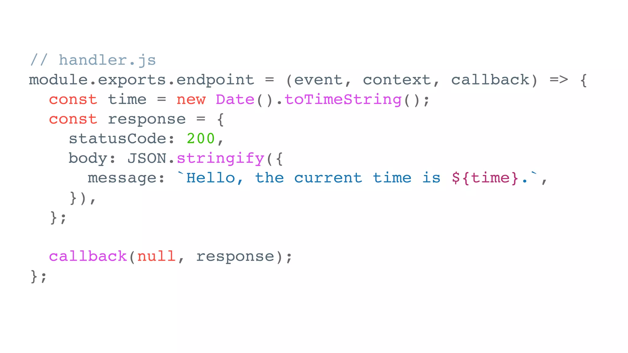 // handler.js
module.exports.endpoint = (event, context, callback) => {
const time = new Date().toTimeString();
const response = {
statusCode: 200,
body: JSON.stringify({
message: `Hello, the current time is ${time}.`,
}),
};
callback(null, response);
};
 