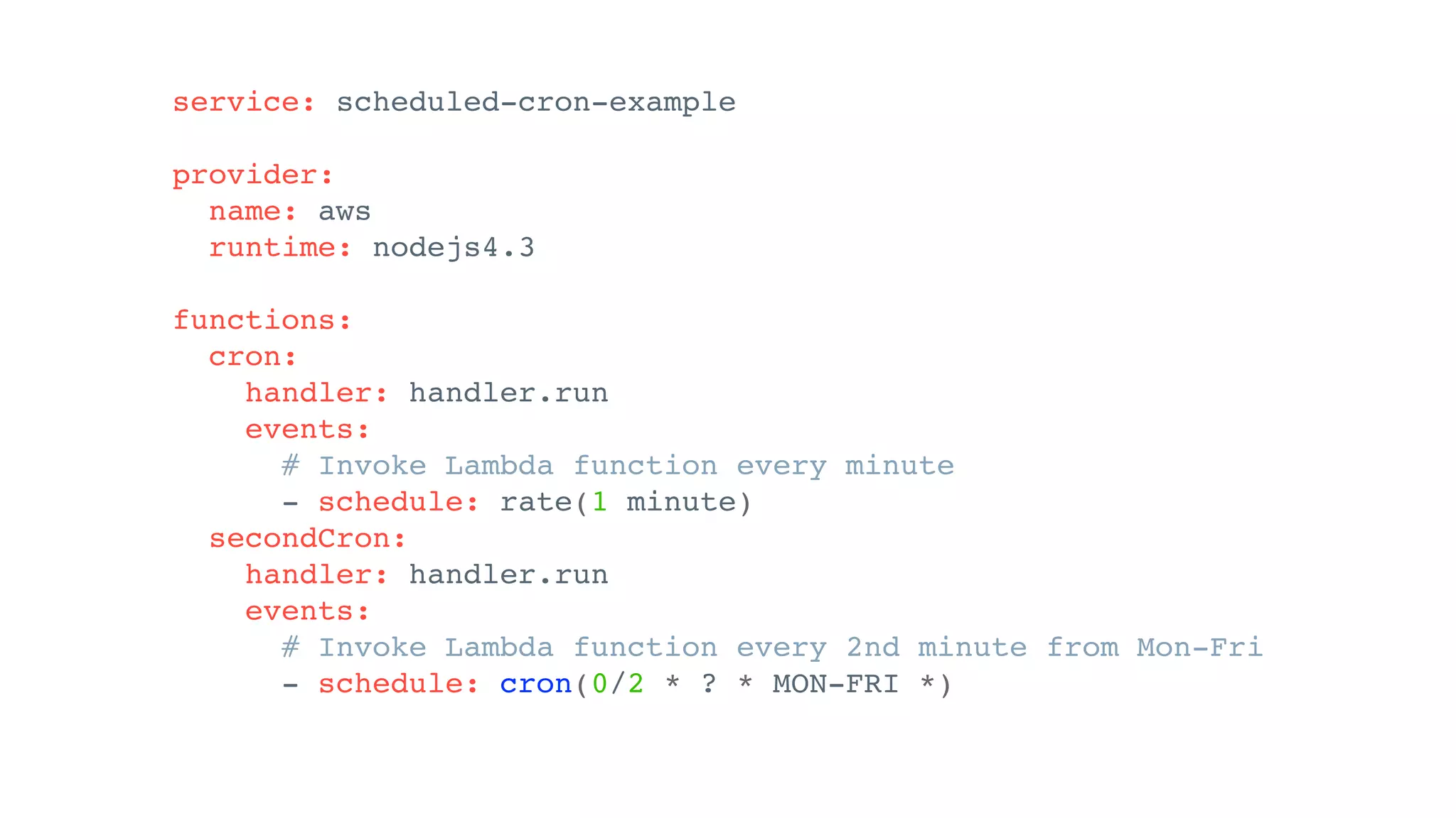 service: scheduled-cron-example
provider:
name: aws
runtime: nodejs4.3
functions:
cron:
handler: handler.run
events:
# Invoke Lambda function every minute
- schedule: rate(1 minute)
secondCron:
handler: handler.run
events:
# Invoke Lambda function every 2nd minute from Mon-Fri
- schedule: cron(0/2 * ? * MON-FRI *)
 