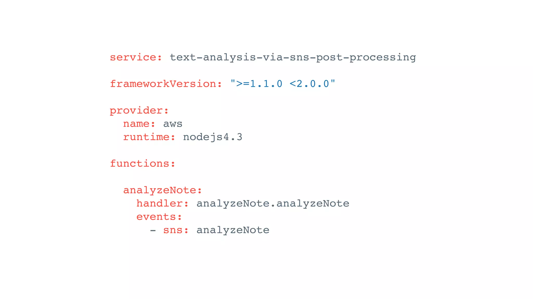 service: text-analysis-via-sns-post-processing
frameworkVersion: ">=1.1.0 <2.0.0"
provider:
name: aws
runtime: nodejs4.3
functions:
analyzeNote:
handler: analyzeNote.analyzeNote
events:
- sns: analyzeNote
 