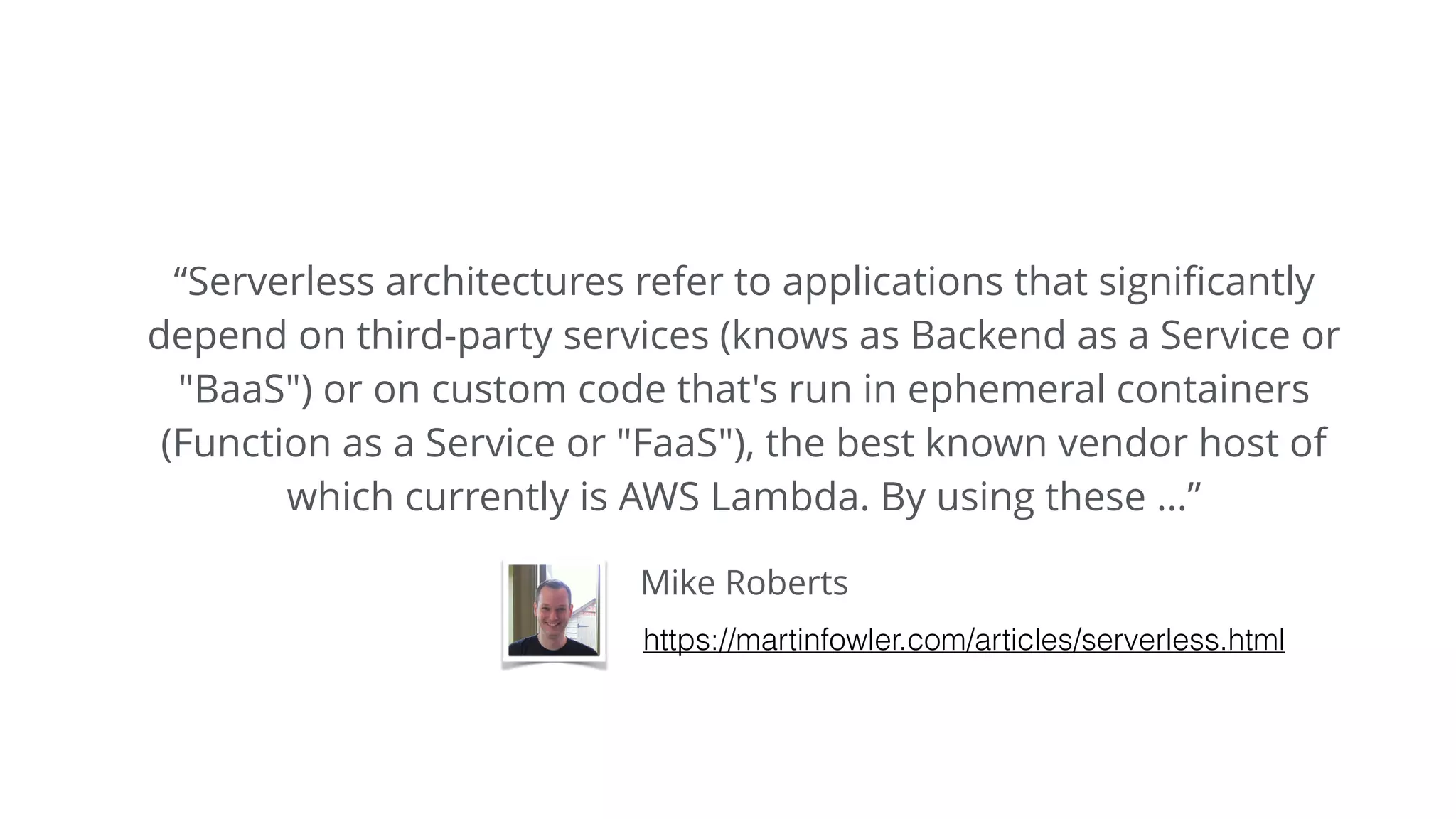 Mike Roberts
“Serverless architectures refer to applications that signiﬁcantly
depend on third-party services (knows as Backend as a Service or
"BaaS") or on custom code that's run in ephemeral containers
(Function as a Service or "FaaS"), the best known vendor host of
which currently is AWS Lambda. By using these …”
https://martinfowler.com/articles/serverless.html
 