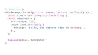 // handler.js
module.exports.endpoint = (event, context, callback) => {
const time = new Date().toTimeString();
const response = {
statusCode: 200,
body: JSON.stringify({
message: `Hello, the current time is ${time}.`,
}),
};
callback(null, response);
};
 