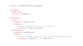 service: scheduled-cron-example
provider:
name: aws
runtime: nodejs4.3
functions:
cron:
handler: handler.run
events:
# Invoke Lambda function every minute
- schedule: rate(1 minute)
secondCron:
handler: handler.run
events:
# Invoke Lambda function every 2nd minute from Mon-Fri
- schedule: cron(0/2 * ? * MON-FRI *)
 