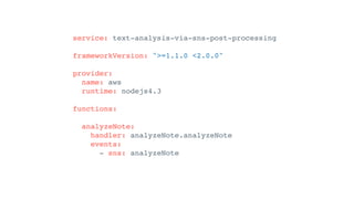 service: text-analysis-via-sns-post-processing
frameworkVersion: ">=1.1.0 <2.0.0"
provider:
name: aws
runtime: nodejs4.3
functions:
analyzeNote:
handler: analyzeNote.analyzeNote
events:
- sns: analyzeNote
 