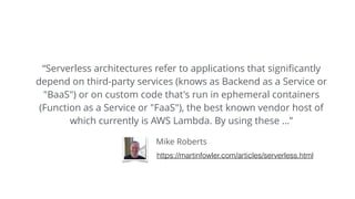 Mike Roberts
“Serverless architectures refer to applications that signiﬁcantly
depend on third-party services (knows as Backend as a Service or
"BaaS") or on custom code that's run in ephemeral containers
(Function as a Service or "FaaS"), the best known vendor host of
which currently is AWS Lambda. By using these …”
https://martinfowler.com/articles/serverless.html
 