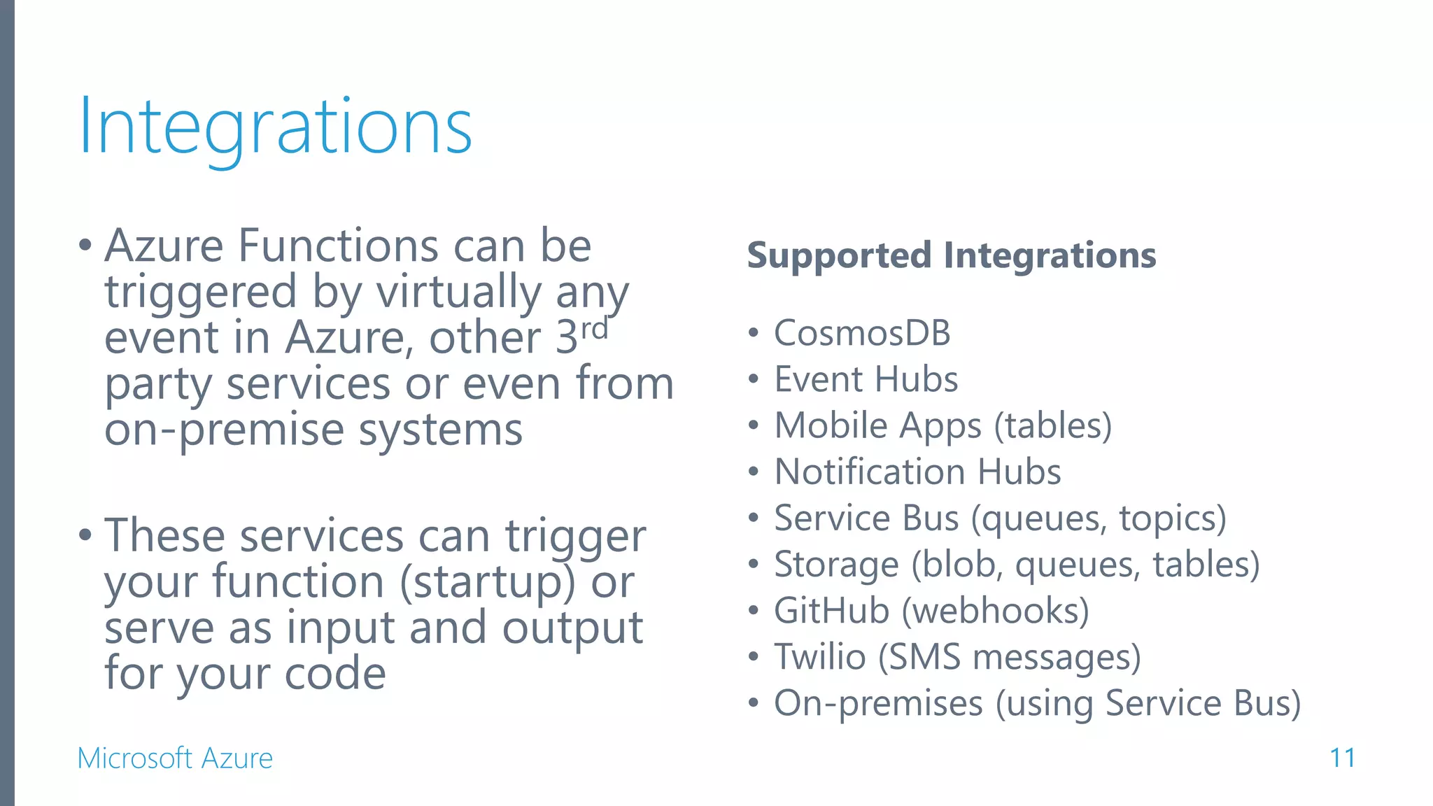 Microsoft Azure Integrations • Azure Functions can be triggered by virtually any event in Azure, other 3rd party services or even from on-premise systems • These services can trigger your function (startup) or serve as input and output for your code 11 Supported Integrations • CosmosDB • Event Hubs • Mobile Apps (tables) • Notification Hubs • Service Bus (queues, topics) • Storage (blob, queues, tables) • GitHub (webhooks) • Twilio (SMS messages) • On-premises (using Service Bus) 