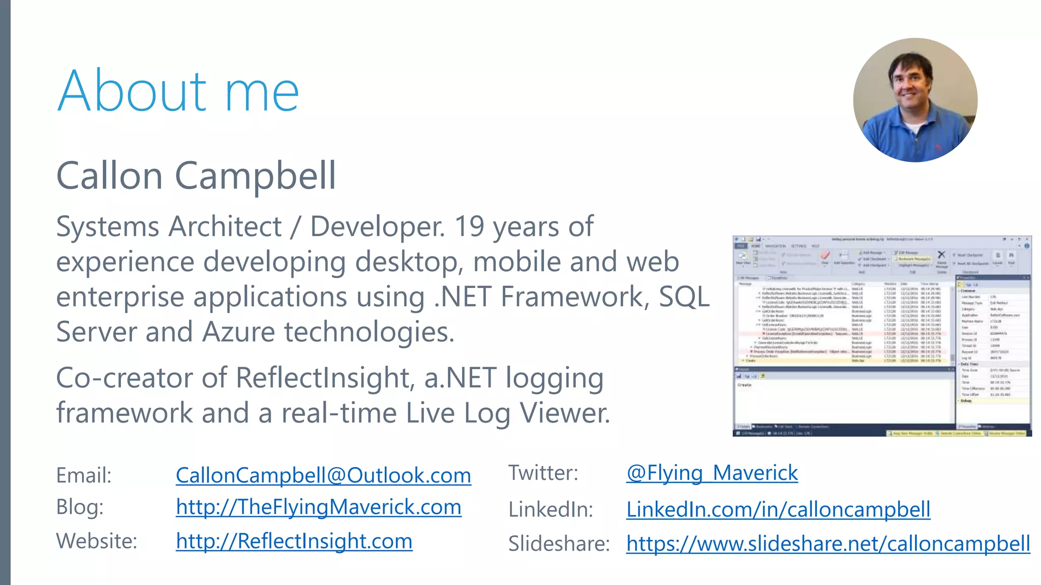 Microsoft Azure About me Callon Campbell Systems Architect / Developer. 19 years of experience developing desktop, mobile and web enterprise applications using .NET Framework, SQL Server and Azure technologies. Co-creator of ReflectInsight, a.NET logging framework and a real-time Live Log Viewer. 2 Email: CallonCampbell@Outlook.com Twitter: @Flying_Maverick Blog: http://TheFlyingMaverick.com LinkedIn: LinkedIn.com/in/calloncampbell Website: http://ReflectInsight.com Slideshare: https://www.slideshare.net/calloncampbell 