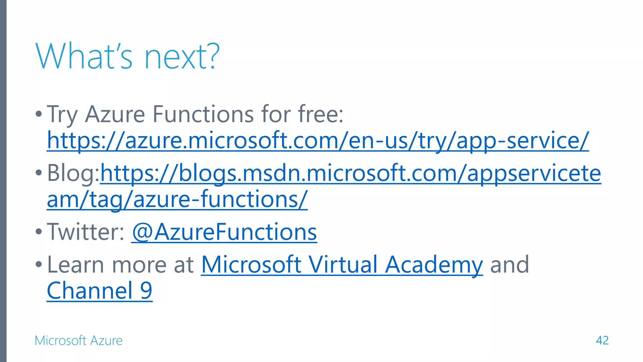Microsoft Azure What’s next? •Try Azure Functions for free: https://azure.microsoft.com/en-us/try/app-service/ •Blog:https://blogs.msdn.microsoft.com/appservicete am/tag/azure-functions/ •Twitter: @AzureFunctions •Learn more at Microsoft Virtual Academy and Channel 9 42 