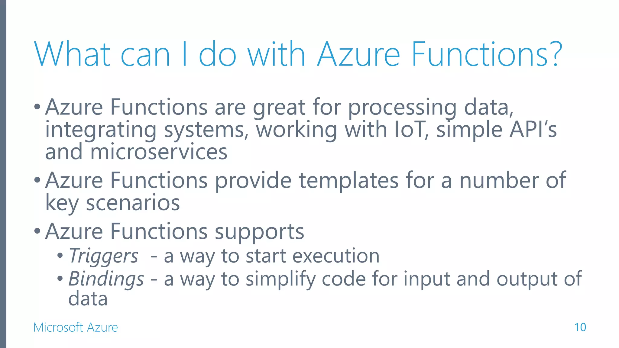 Microsoft Azure What can I do with Azure Functions? •Azure Functions are great for processing data, integrating systems, working with IoT, simple API’s and microservices •Azure Functions provide templates for a number of key scenarios •Azure Functions supports • Triggers - a way to start execution • Bindings - a way to simplify code for input and output of data 10 