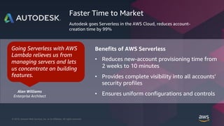© 2019, Amazon Web Services, Inc. or its Affiliates. All rights reserved.© 2018, Amazon Web Services, Inc. or its Affiliates. All rights reserved.
Benefits of AWS Serverless
• Reduces new-account provisioning time from
2 weeks to 10 minutes
• Provides complete visibility into all accounts’
security profiles
• Ensures uniform configurations and controls
Faster Time to Market
Autodesk goes Serverless in the AWS Cloud, reduces account-
creation time by 99%
Going Serverless with AWS
Lambda relieves us from
managing servers and lets
us concentrate on building
features.
Alan Williams
Enterprise Architect
 
