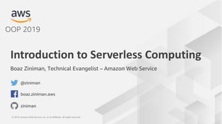 © 2019, Amazon Web Services, Inc. or its Affiliates. All rights reserved.© 2019, Amazon Web Services, Inc. or its Affiliates. All rights reserved.
Introduction to Serverless Computing
Boaz Ziniman, Technical Evangelist – Amazon Web Service
@ziniman
boaz.ziniman.aws
ziniman
OOP 2019
 
