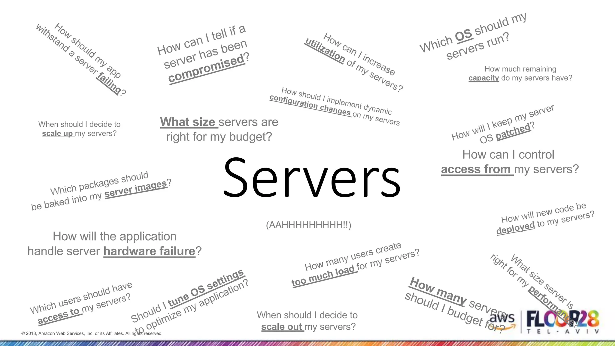 © 2018, Amazon Web Services, Inc. or its Affiliates. All rights reserved.© 2018, Amazon Web Services, Inc. or its Affiliates. All rights reserved. Servers Which users should have access to my servers? How should m y app withstand a server failing? How will the application handle server hardware failure? How many servers should I budget for? How many users create too much load for my servers? How can I increase utilization of my servers? How can I control access from my servers? W hat size server is right for m y perform ance? When should I decide to scale out my servers? When should I decide to scale up my servers? How will I keep my server OS patched? Which OS should my servers run? Should I tune OS settings to optimize my application? What size servers are right for my budget? How can I tell if a server has been compromised? Which packages should be baked into my server images? How will new code be deployed to my servers? How should I implement dynamic configuration changes on my servers How much remaining capacity do my servers have? (AAHHHHHHHHH!!) 