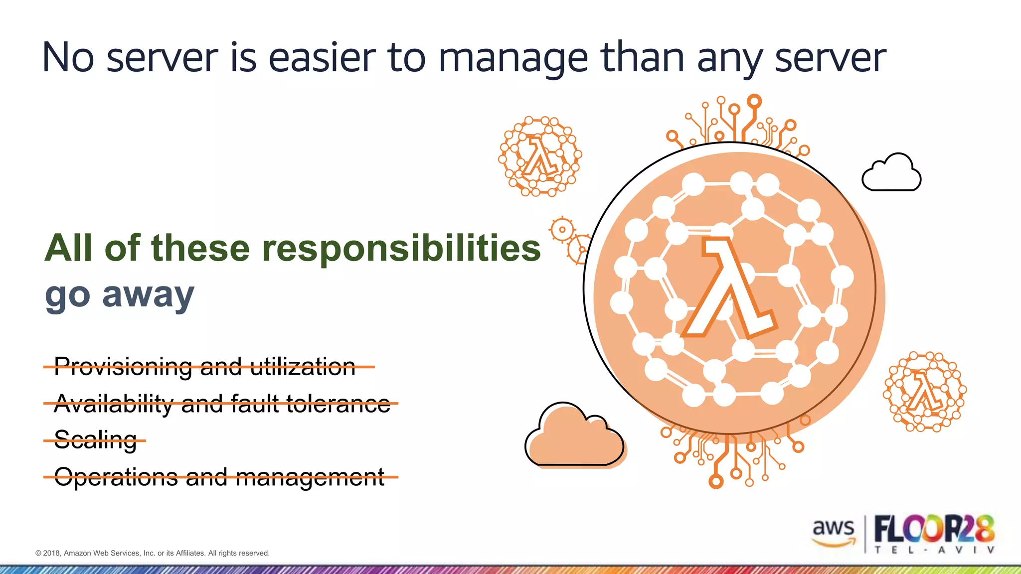 © 2018, Amazon Web Services, Inc. or its Affiliates. All rights reserved. No server is easier to manage than any server All of these responsibilities go away Provisioning and utilization Availability and fault tolerance Scaling Operations and management 
