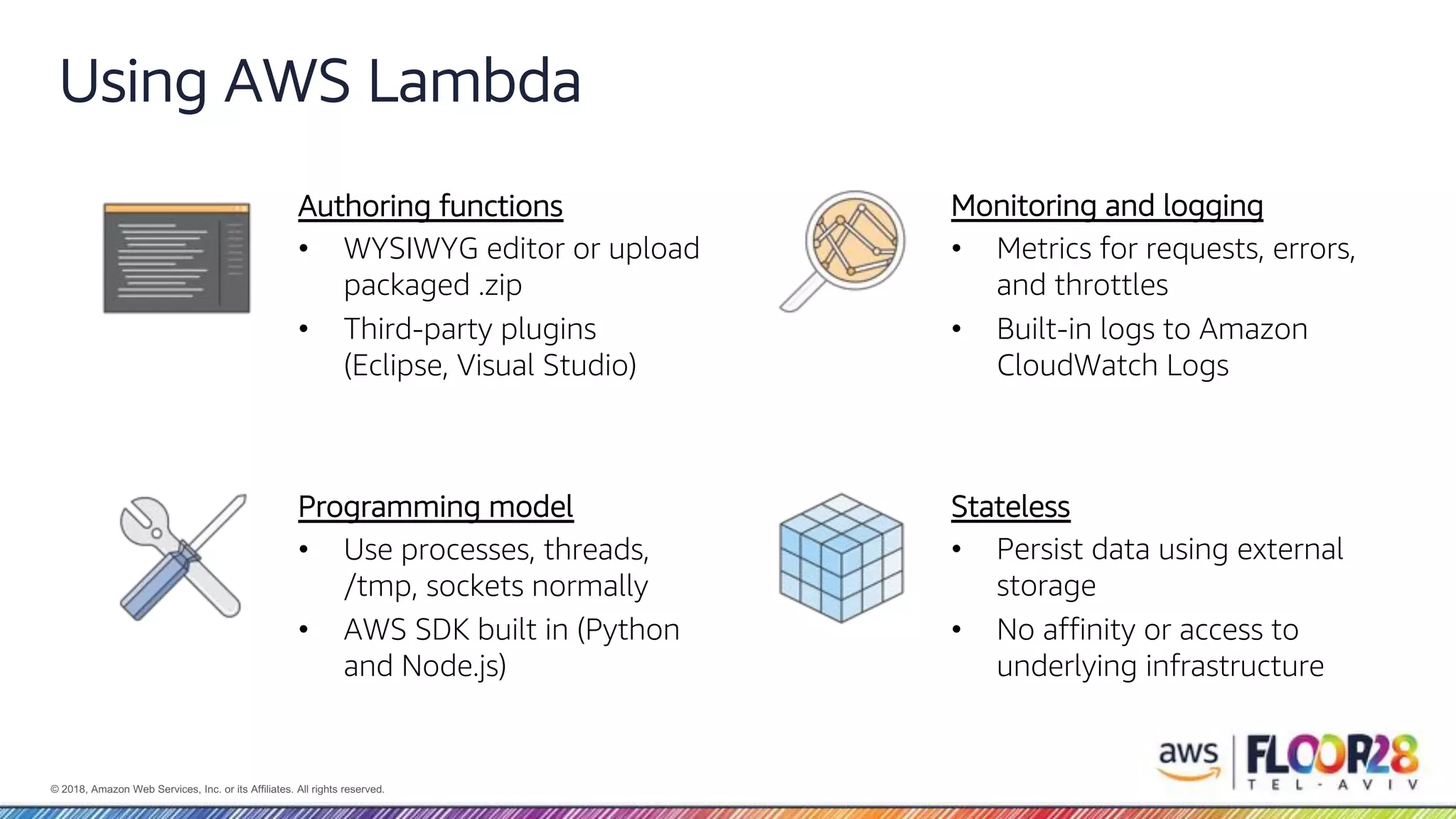 © 2018, Amazon Web Services, Inc. or its Affiliates. All rights reserved. Using AWS Lambda Authoring functions • WYSIWYG editor or upload packaged .zip • Third-party plugins (Eclipse, Visual Studio) Monitoring and logging • Metrics for requests, errors, and throttles • Built-in logs to Amazon CloudWatch Logs Programming model • Use processes, threads, /tmp, sockets normally • AWS SDK built in (Python and Node.js) Stateless • Persist data using external storage • No affinity or access to underlying infrastructure 