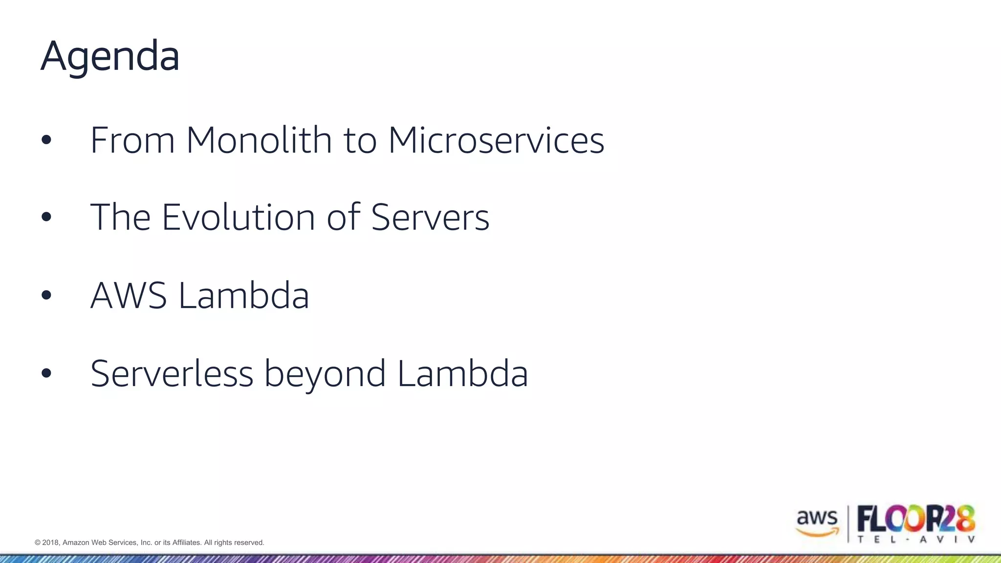 © 2018, Amazon Web Services, Inc. or its Affiliates. All rights reserved. Agenda • From Monolith to Microservices • The Evolution of Servers • AWS Lambda • Serverless beyond Lambda 