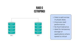 RAID 0
(Striping)
• Data is split across
multiple disks
• Improves read
performance
• No fault tolerance
• Ideal for temporary
storage or
applications where
speed is critical
 