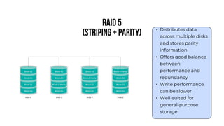 RAID 5
(Striping + Parity) • Distributes data
across multiple disks
and stores parity
information
• Offers good balance
between
performance and
redundancy
• Write performance
can be slower
• Well-suited for
general-purpose
storage
 