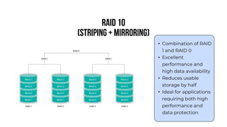 RAID 10
(Striping + Mirroring)
• Combination of RAID
1 and RAID 0
• Excellent
performance and
high data availability
• Reduces usable
storage by half
• Ideal for applications
requiring both high
performance and
data protection
 