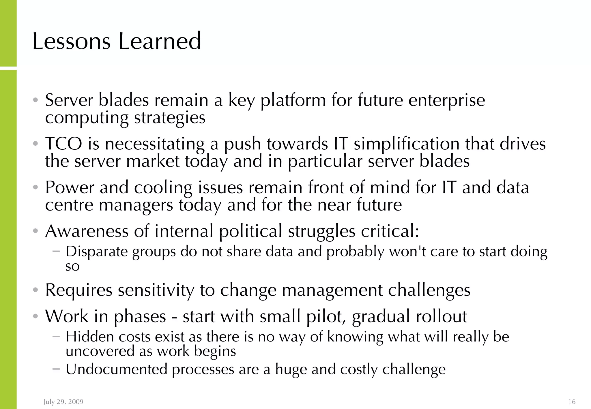 Lessons Learned Server blades remain a key platform for future enterprise computing strategies TCO is necessitating a push towards IT simplification that drives the server market today and in particular server blades Power and cooling issues remain front of mind for IT and data centre managers today and for the near future Awareness of internal political struggles critical: Disparate groups do not share data and probably won't care to start doing so Requires sensitivity to change management challenges Work in phases - start with small pilot, gradual rollout Hidden costs exist as there is no way of knowing what will really be uncovered as work begins Undocumented processes are a huge and costly challenge 