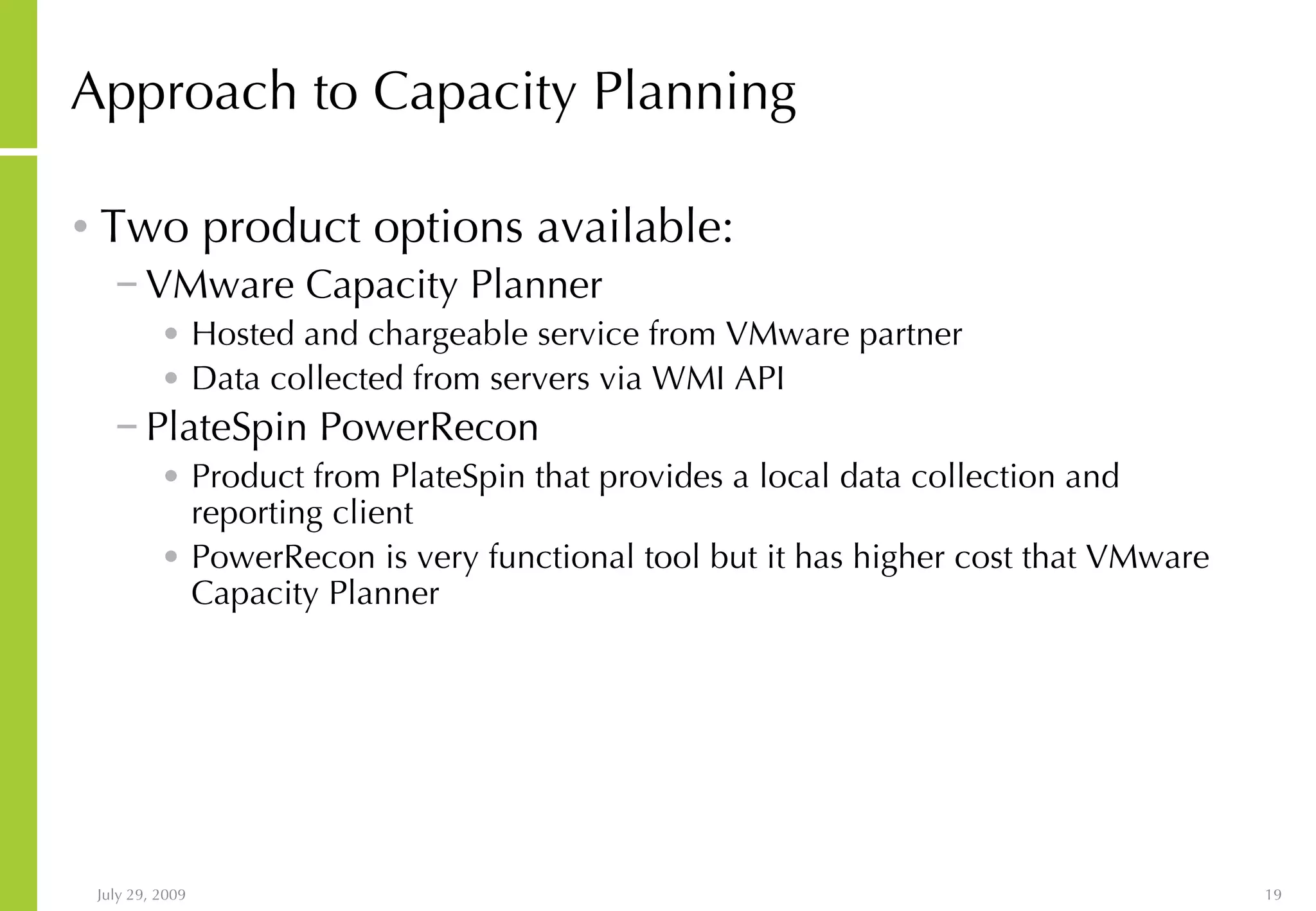 Approach to Capacity Planning Two product options available: VMware Capacity Planner Hosted and chargeable service from VMware partner Data collected from servers via WMI API PlateSpin PowerRecon Product from PlateSpin that provides a local data collection and reporting client PowerRecon is very functional tool but it has higher cost that VMware Capacity Planner 