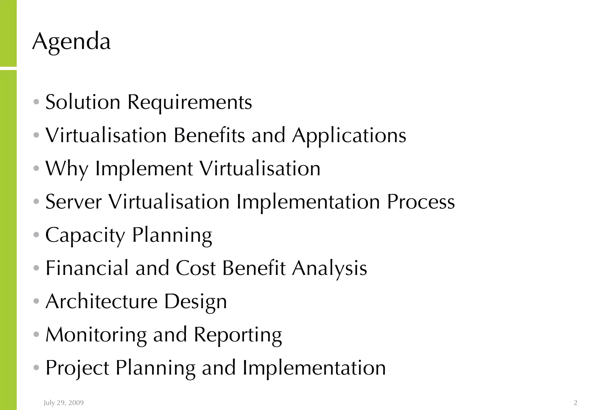 Agenda Solution Requirements Virtualisation Benefits and Applications Why Implement Virtualisation Server Virtualisation Implementation Process Capacity Planning Financial and Cost Benefit Analysis Architecture Design Monitoring and Reporting Project Planning and Implementation 
