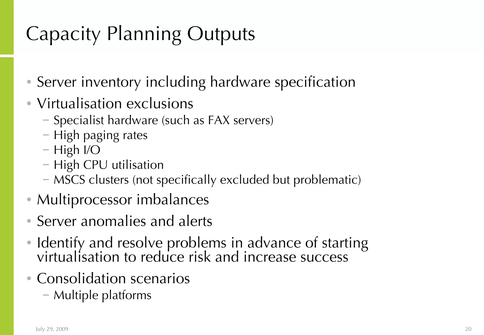 Capacity Planning Outputs Server inventory including hardware specification Virtualisation exclusions Specialist hardware (such as FAX servers) High paging rates High I/O High CPU utilisation MSCS clusters (not specifically excluded but problematic) Multiprocessor imbalances Server anomalies and alerts Identify and resolve problems in advance of starting virtualisation to reduce risk and increase success Consolidation scenarios Multiple platforms 