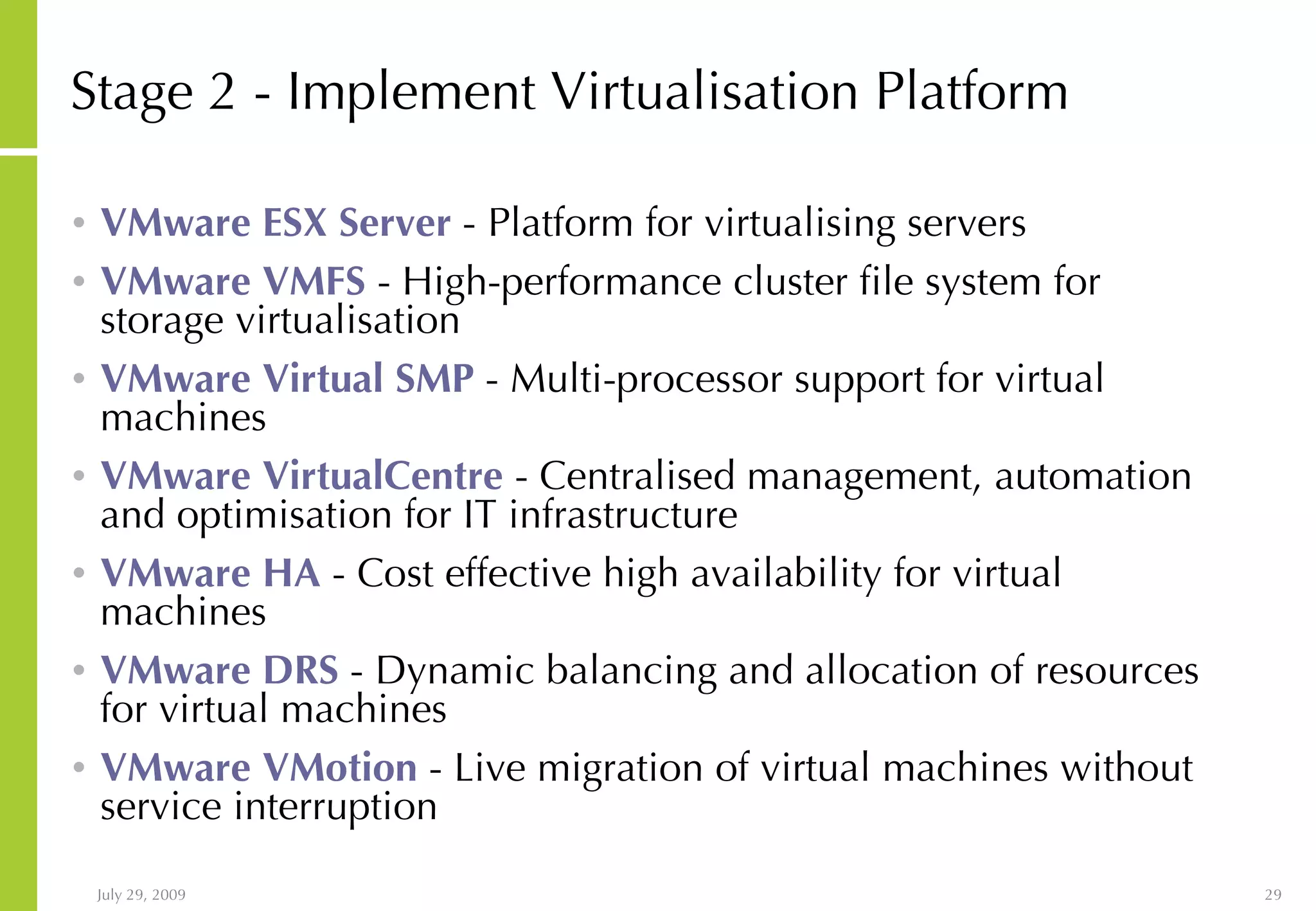 Stage 2 - Implement Virtualisation Platform VMware ESX Server - Platform for virtualising servers VMware VMFS - High-performance cluster file system for storage virtualisation VMware Virtual SMP - Multi-processor support for virtual machines VMware VirtualCentre - Centralised management, automation and optimisation for IT infrastructure VMware HA - Cost effective high availability for virtual machines VMware DRS - Dynamic balancing and allocation of resources for virtual machines VMware VMotion - Live migration of virtual machines without service interruption 