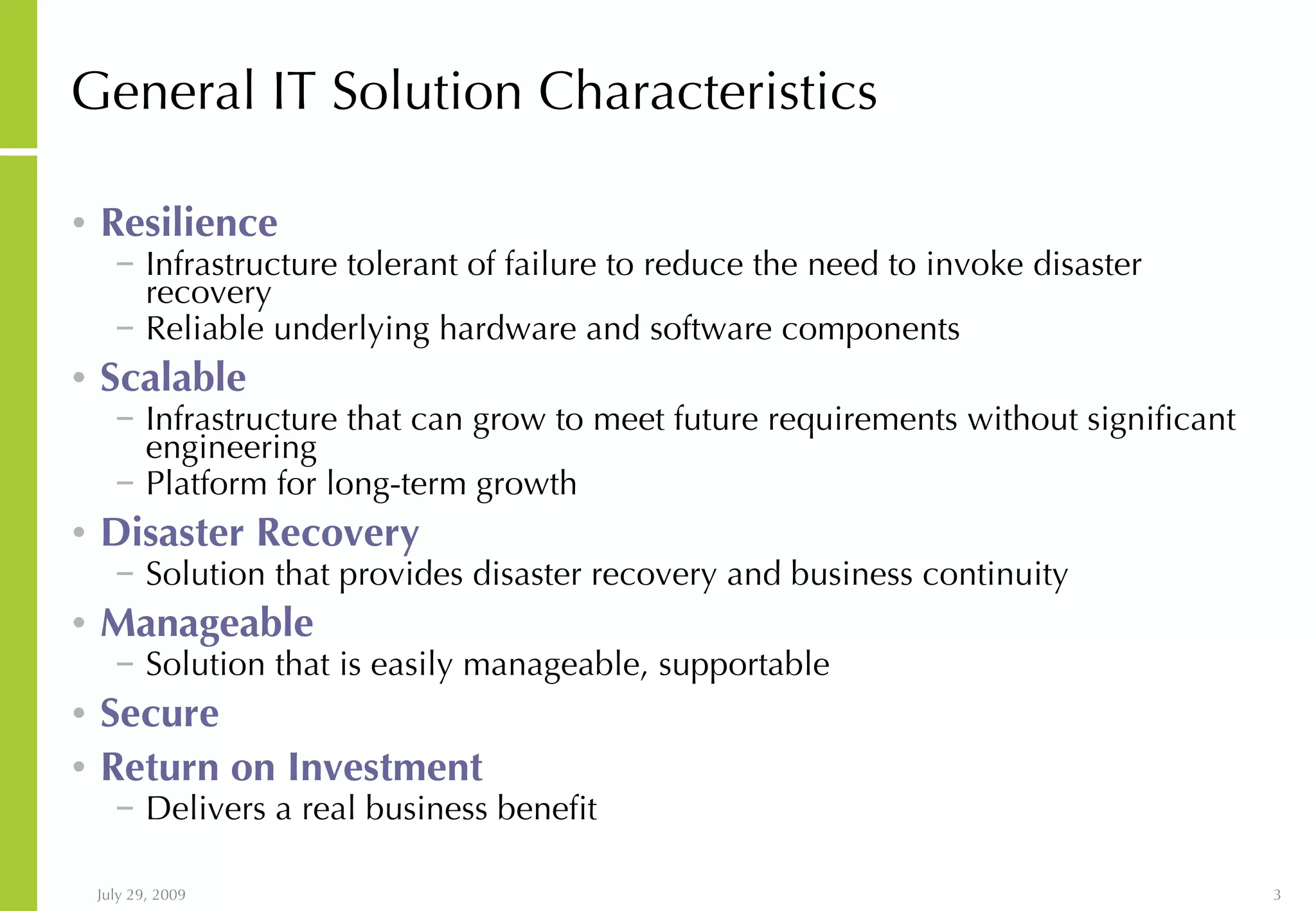 General IT Solution Characteristics Resilience Infrastructure tolerant of failure to reduce the need to invoke disaster recovery Reliable underlying hardware and software components Scalable Infrastructure that can grow to meet future requirements without significant engineering Platform for long-term growth Disaster Recovery Solution that provides disaster recovery and business continuity Manageable Solution that is easily manageable, supportable Secure Return on Investment Delivers a real business benefit 