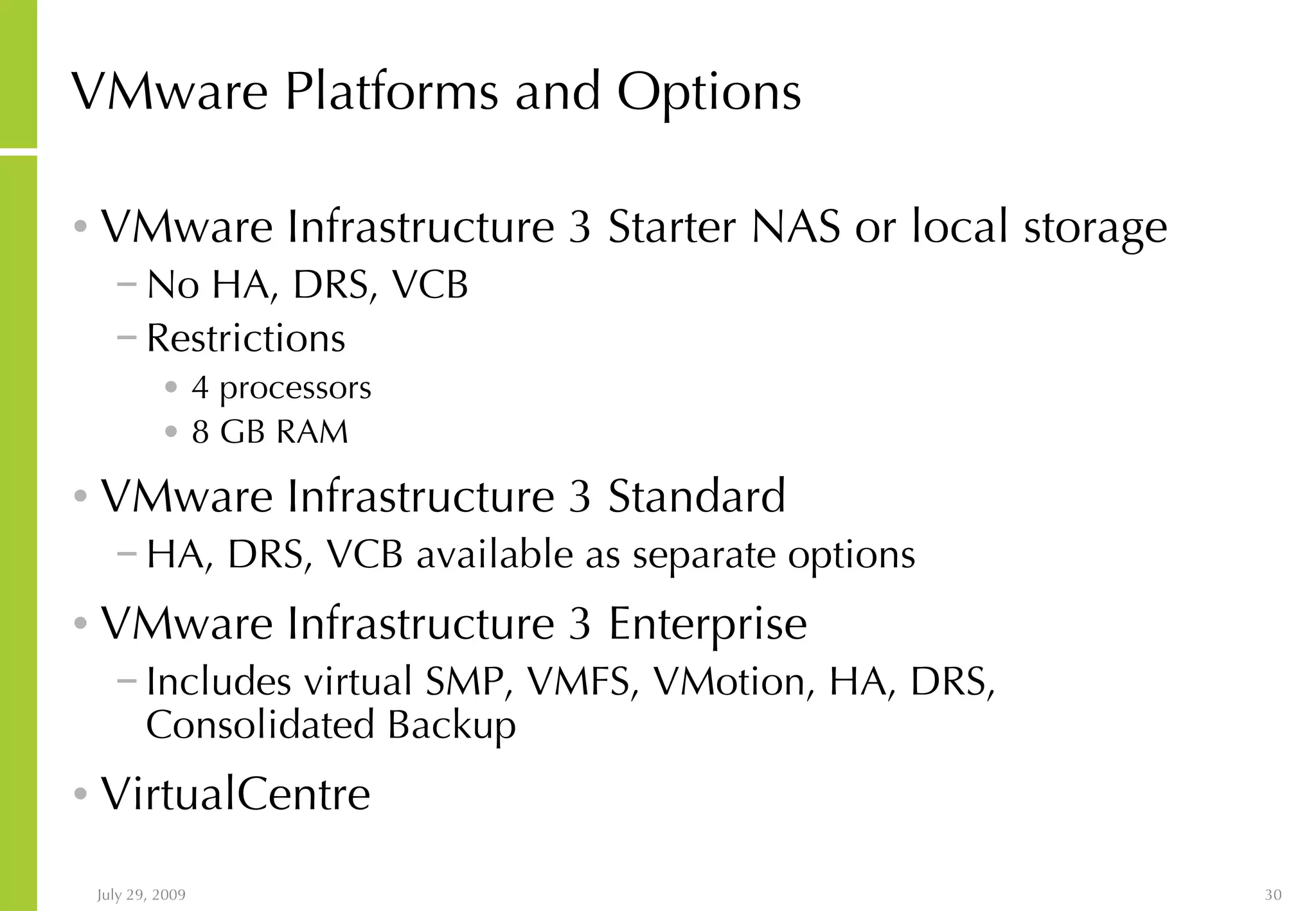 VMware Platforms and Options VMware Infrastructure 3 Starter NAS or local storage No HA, DRS, VCB Restrictions 4 processors 8 GB RAM VMware Infrastructure 3 Standard HA, DRS, VCB available as separate options VMware Infrastructure 3 Enterprise Includes virtual SMP, VMFS, VMotion, HA, DRS, Consolidated Backup VirtualCentre 