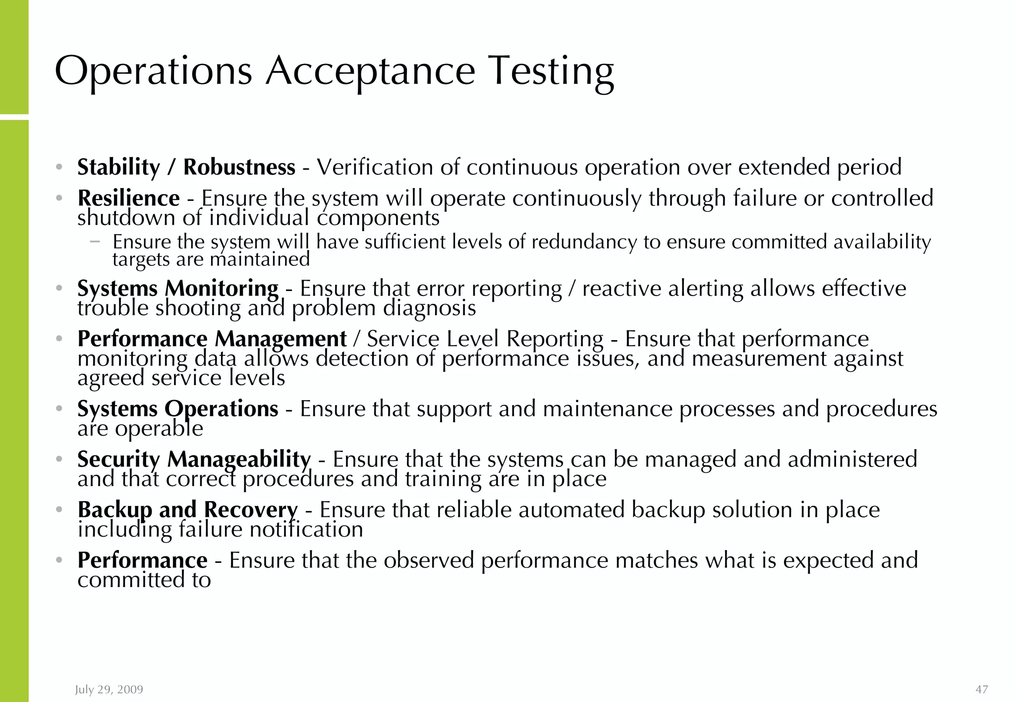 Operations Acceptance Testing Stability / Robustness - Verification of continuous operation over extended period Resilience - Ensure the system will operate continuously through failure or controlled shutdown of individual components Ensure the system will have sufficient levels of redundancy to ensure committed availability targets are maintained Systems Monitoring - Ensure that error reporting / reactive alerting allows effective trouble shooting and problem diagnosis Performance Management / Service Level Reporting - Ensure that performance monitoring data allows detection of performance issues, and measurement against agreed service levels Systems Operations - Ensure that support and maintenance processes and procedures are operable Security Manageability - Ensure that the systems can be managed and administered and that correct procedures and training are in place Backup and Recovery - Ensure that reliable automated backup solution in place including failure notification Performance - Ensure that the observed performance matches what is expected and committed to 