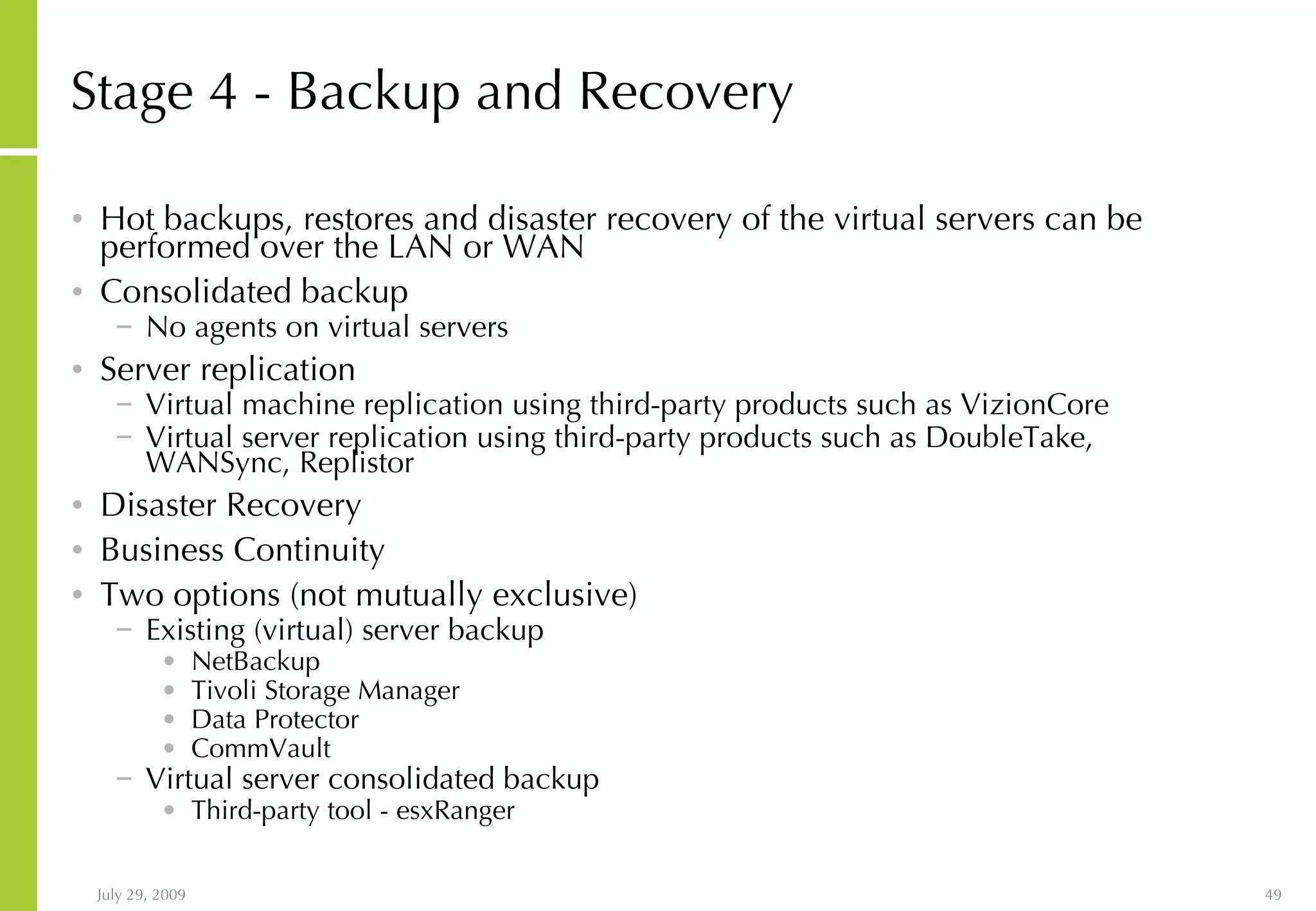Stage 4 - Backup and Recovery Hot backups, restores and disaster recovery of the virtual servers can be performed over the LAN or WAN Consolidated backup No agents on virtual servers Server replication Virtual machine replication using third-party products such as VizionCore Virtual server replication using third-party products such as DoubleTake, WANSync, Replistor Disaster Recovery Business Continuity Two options (not mutually exclusive) Existing (virtual) server backup NetBackup Tivoli Storage Manager Data Protector CommVault Virtual server consolidated backup Third-party tool - esxRanger 