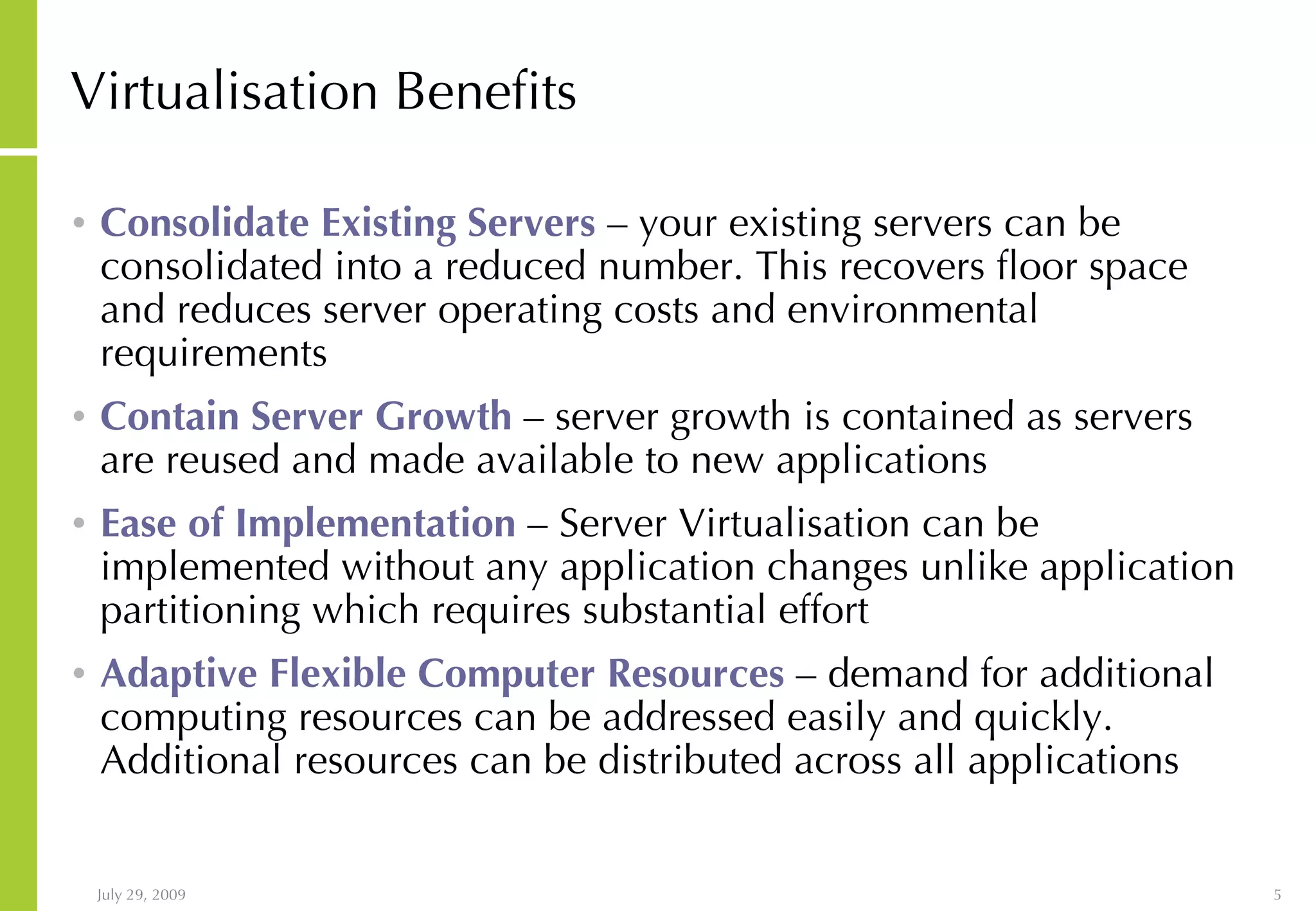 Virtualisation Benefits Consolidate Existing Servers – your existing servers can be consolidated into a reduced number. This recovers floor space and reduces server operating costs and environmental requirements Contain Server Growth – server growth is contained as servers are reused and made available to new applications Ease of Implementation – Server Virtualisation can be implemented without any application changes unlike application partitioning which requires substantial effort Adaptive Flexible Computer Resources – demand for additional computing resources can be addressed easily and quickly. Additional resources can be distributed across all applications 