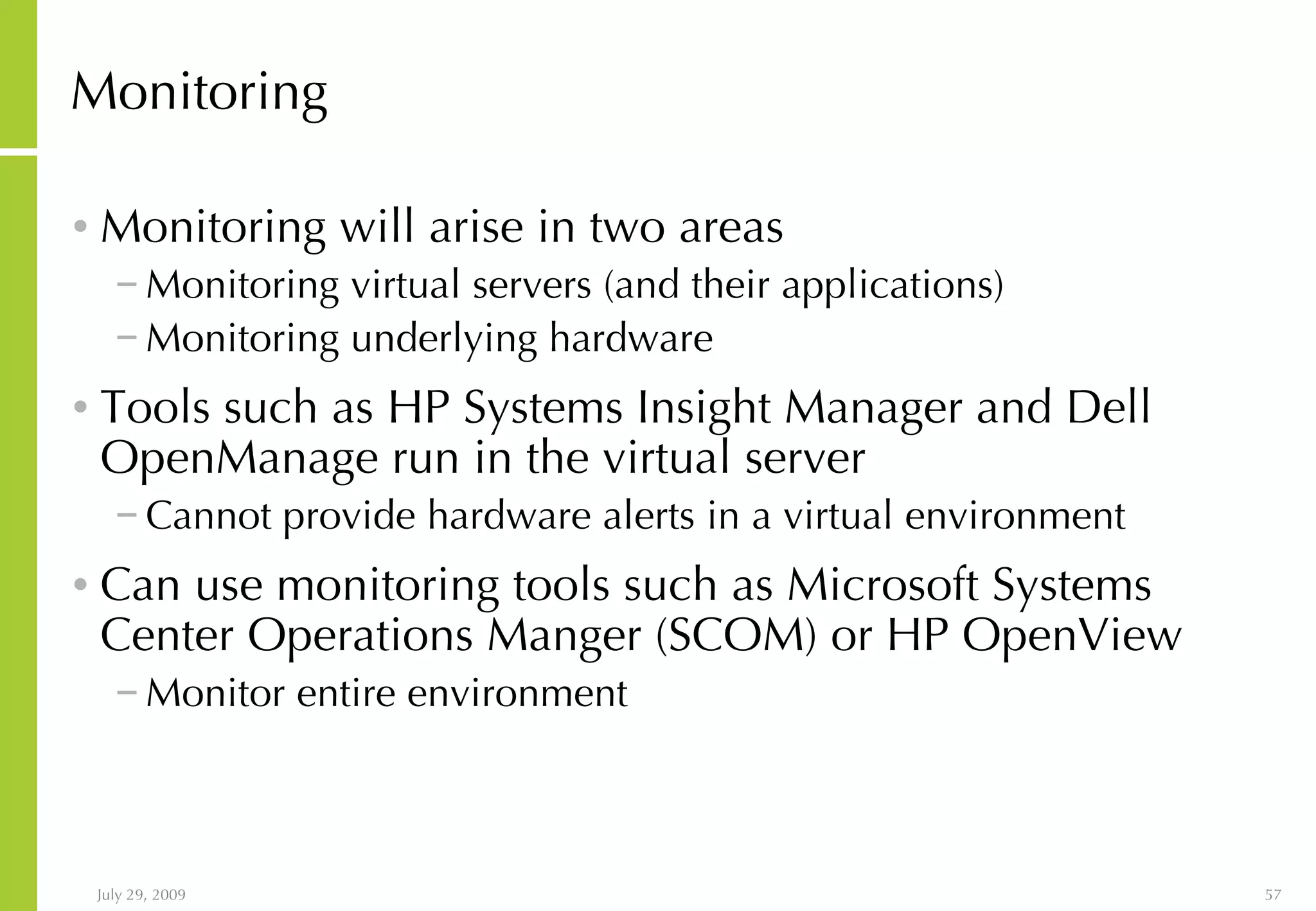 Monitoring Monitoring will arise in two areas Monitoring virtual servers (and their applications) Monitoring underlying hardware Tools such as HP Systems Insight Manager and Dell OpenManage run in the virtual server Cannot provide hardware alerts in a virtual environment Can use monitoring tools such as Microsoft Systems Center Operations Manger (SCOM) or HP OpenView Monitor entire environment 