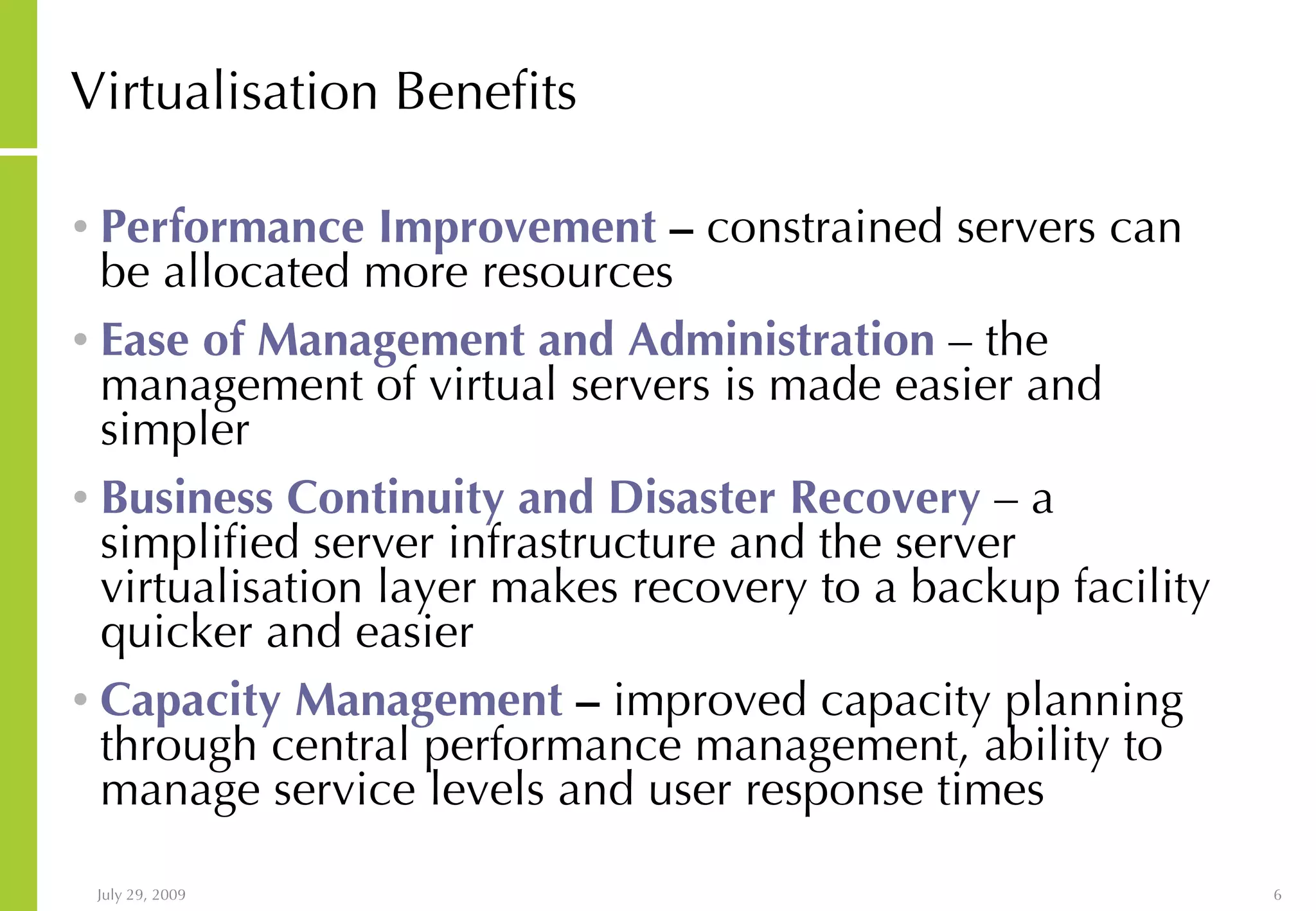 Virtualisation Benefits Performance Improvement – constrained servers can be allocated more resources Ease of Management and Administration – the management of virtual servers is made easier and simpler Business Continuity and Disaster Recovery – a simplified server infrastructure and the server virtualisation layer makes recovery to a backup facility quicker and easier Capacity Management – improved capacity planning through central performance management, ability to manage service levels and user response times 