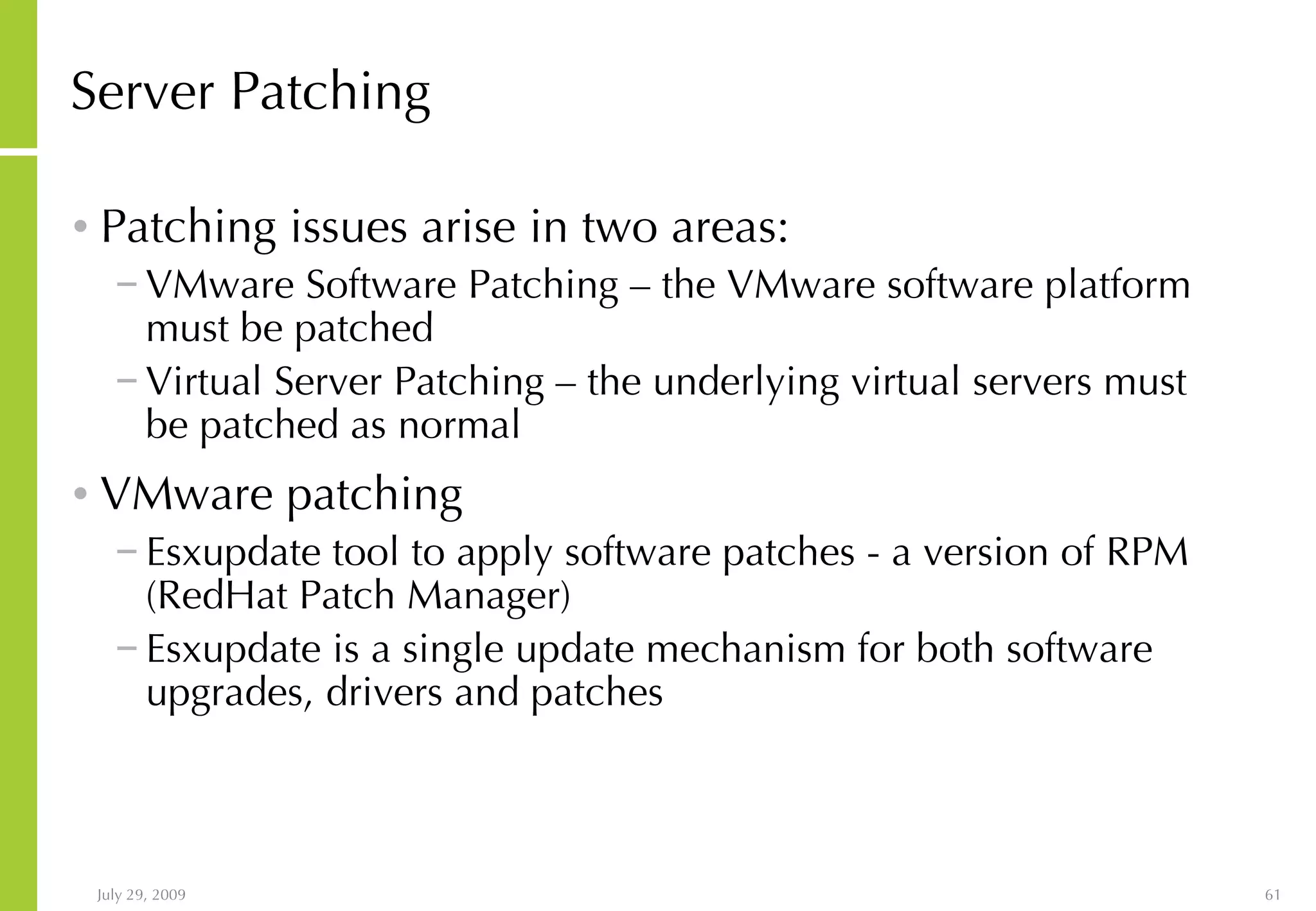 Server Patching Patching issues arise in two areas: VMware Software Patching – the VMware software platform must be patched Virtual Server Patching – the underlying virtual servers must be patched as normal VMware patching Esxupdate tool to apply software patches - a version of RPM (RedHat Patch Manager) Esxupdate is a single update mechanism for both software upgrades, drivers and patches 