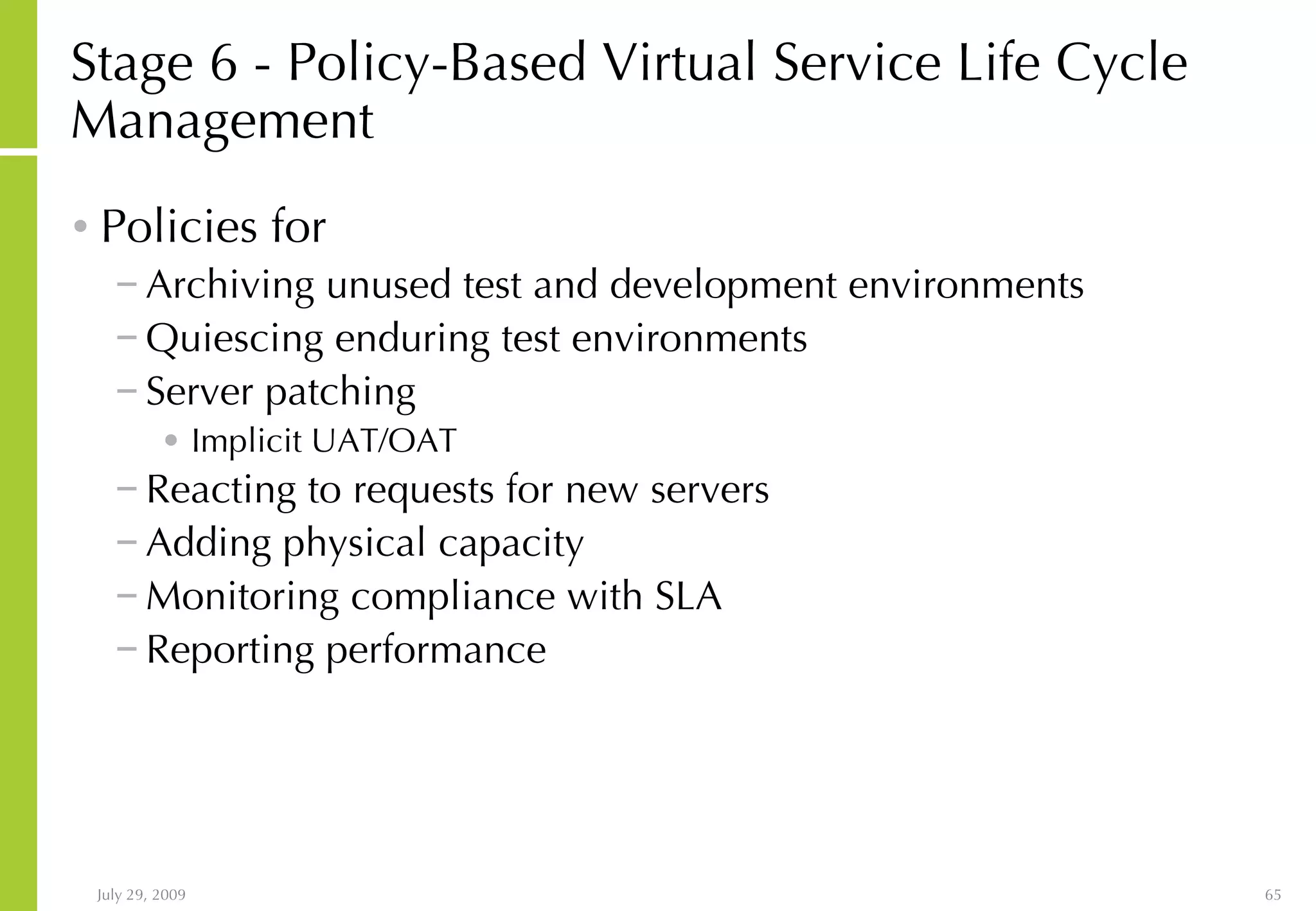 Stage 6 - Policy-Based Virtual Service Life Cycle Management Policies for Archiving unused test and development environments Quiescing enduring test environments Server patching Implicit UAT/OAT Reacting to requests for new servers Adding physical capacity Monitoring compliance with SLA Reporting performance 