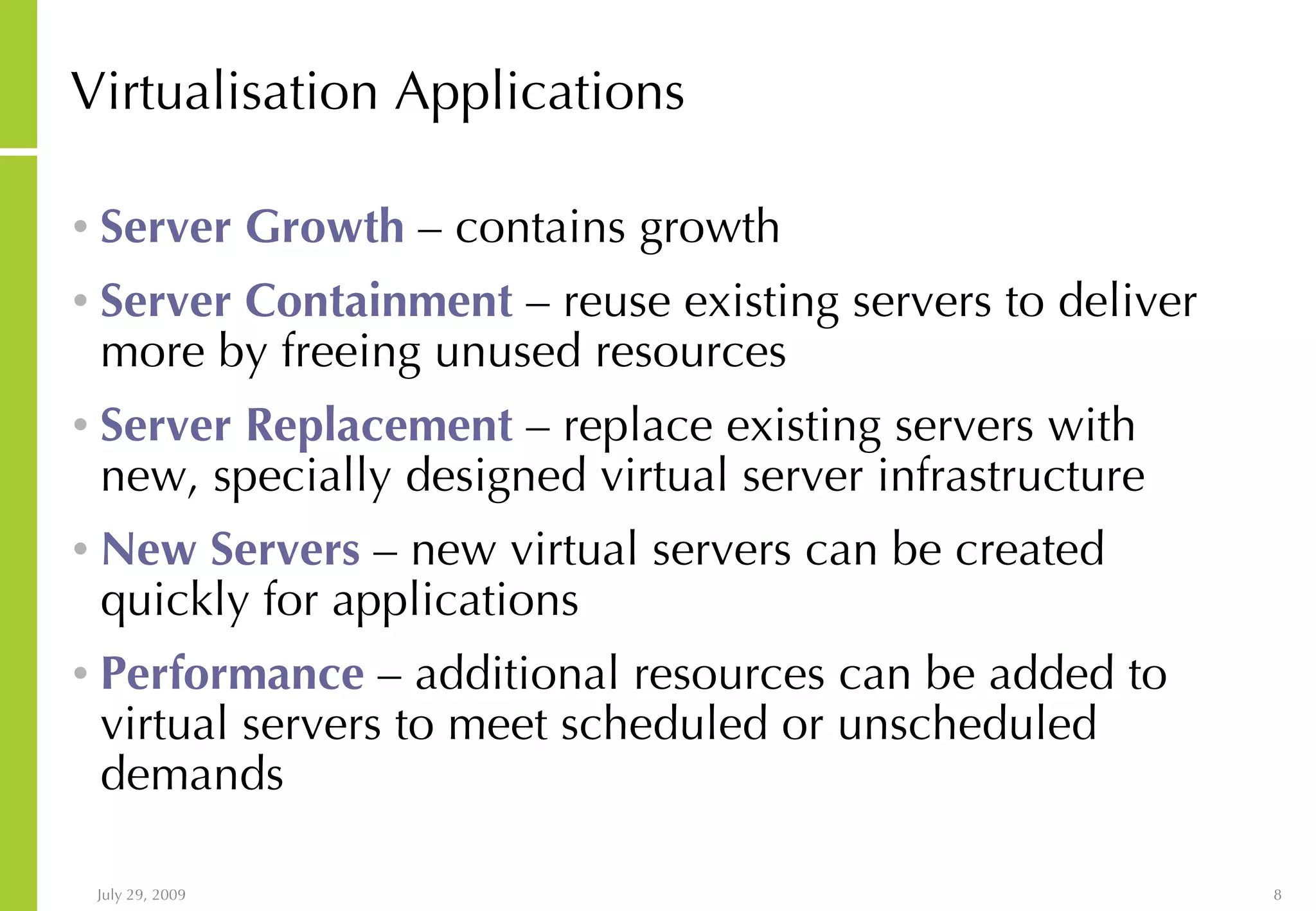 Virtualisation Applications Server Growth – contains growth Server Containment – reuse existing servers to deliver more by freeing unused resources Server Replacement – replace existing servers with new, specially designed virtual server infrastructure New Servers – new virtual servers can be created quickly for applications Performance – additional resources can be added to virtual servers to meet scheduled or unscheduled demands 