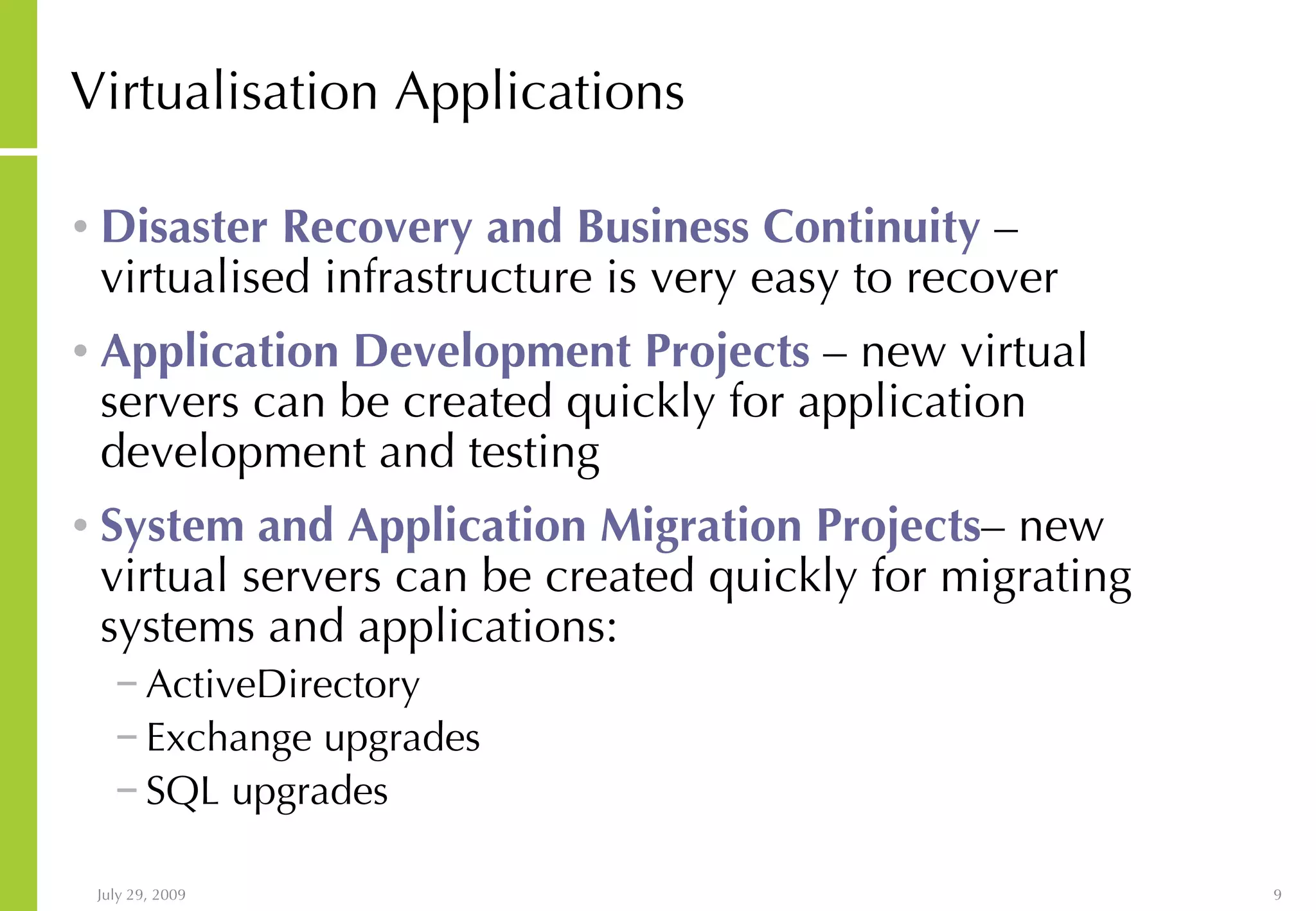 Virtualisation Applications Disaster Recovery and Business Continuity – virtualised infrastructure is very easy to recover Application Development Projects – new virtual servers can be created quickly for application development and testing System and Application Migration Projects – new virtual servers can be created quickly for migrating systems and applications: ActiveDirectory Exchange upgrades SQL upgrades 