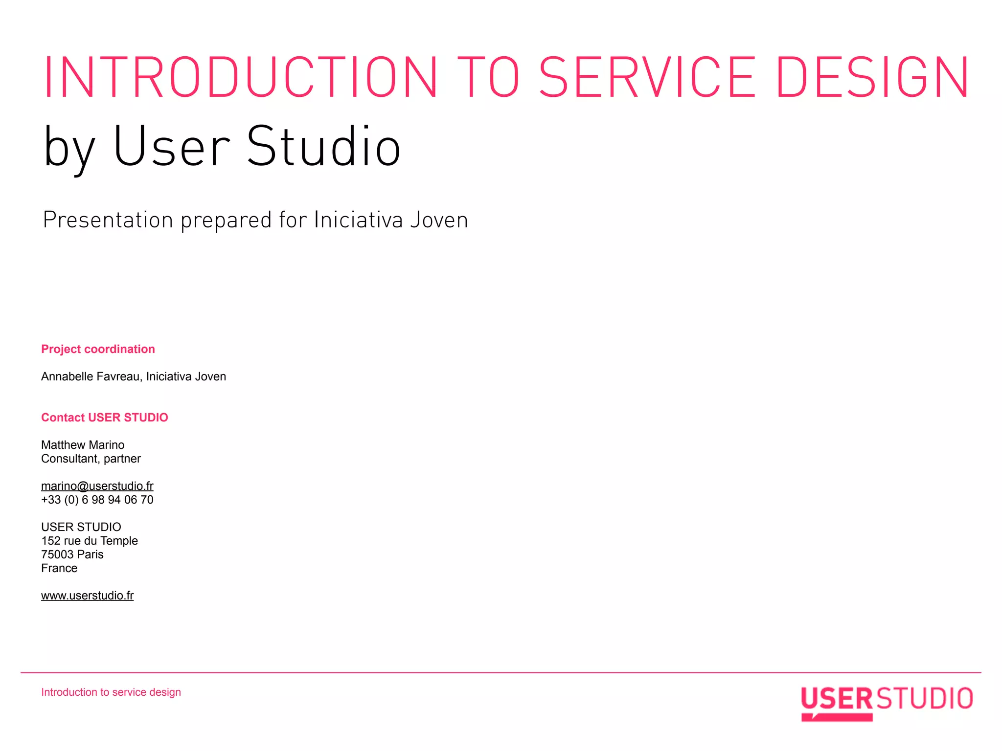 INTRODUCTION TO SERVICE DESIGN
by User Studio
Presentation prepared for Iniciativa Joven




Project coordination

Annabelle Favreau, Iniciativa Joven


Contact USER STUDIO

Matthew Marino
Consultant, partner

marino@userstudio.fr
+33 (0) 6 98 94 06 70

USER STUDIO
152 rue du Temple
75003 Paris
France

www.userstudio.fr




Introduction to service design
 