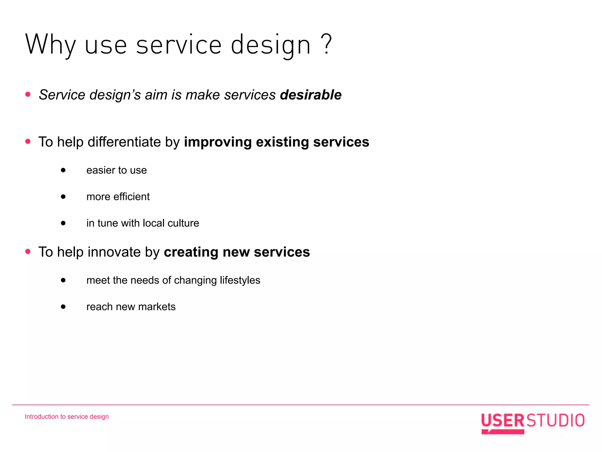 Why use service design ?
•   Service design’s aim is make services desirable


•   To help differentiate by improving existing services

            •        easier to use

            •        more efficient

            •        in tune with local culture

•   To help innovate by creating new services

            •        meet the needs of changing lifestyles

            •        reach new markets




Introduction to service design
 