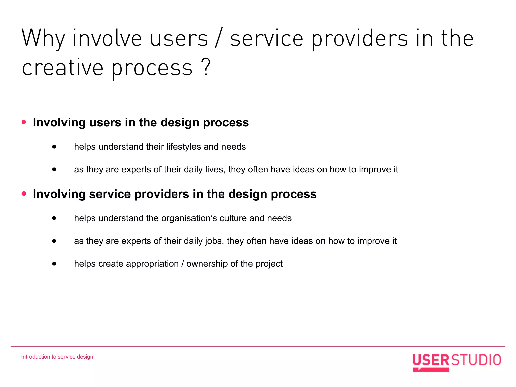 Why involve users / service providers in the
creative process ?

•   Involving users in the design process

            •        helps understand their lifestyles and needs

            •        as they are experts of their daily lives, they often have ideas on how to improve it

•   Involving service providers in the design process

            •        helps understand the organisation’s culture and needs

            •        as they are experts of their daily jobs, they often have ideas on how to improve it

            •        helps create appropriation / ownership of the project




Introduction to service design
 