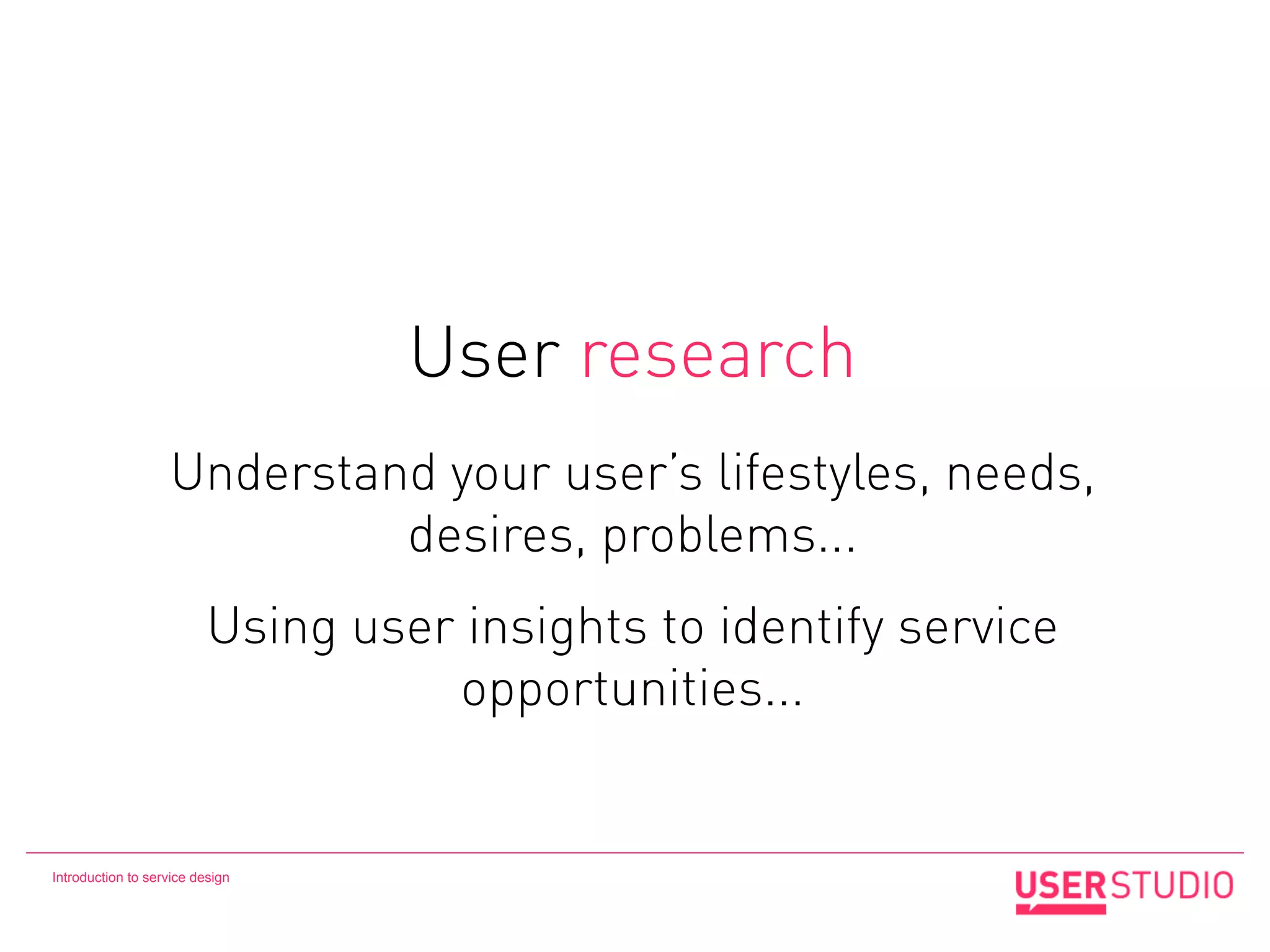 User research
                   Understand your user’s lifestyles, needs,
                            desires, problems...
                          Using user insights to identify service
                                    opportunities...


Introduction to service design
 