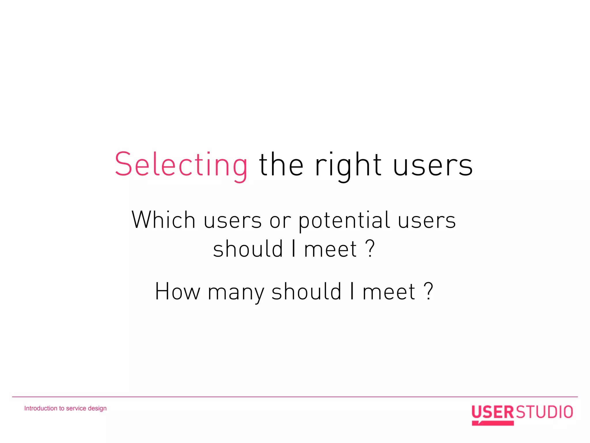 Selecting the right users
                                  Which users or potential users
                                         should I meet ?
                                    How many should I meet ?



Introduction to service design
 