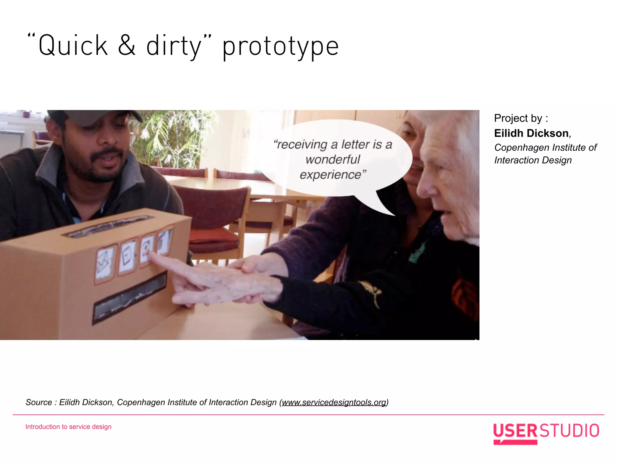 “Quick & dirty” prototype

                                                                                                   Project by :
                                                                                                   Eilidh Dickson,
                                                                                                   Copenhagen Institute of
                                                                                                   Interaction Design




Source : Eilidh Dickson, Copenhagen Institute of Interaction Design (www.servicedesigntools.org)

Introduction to service design
 