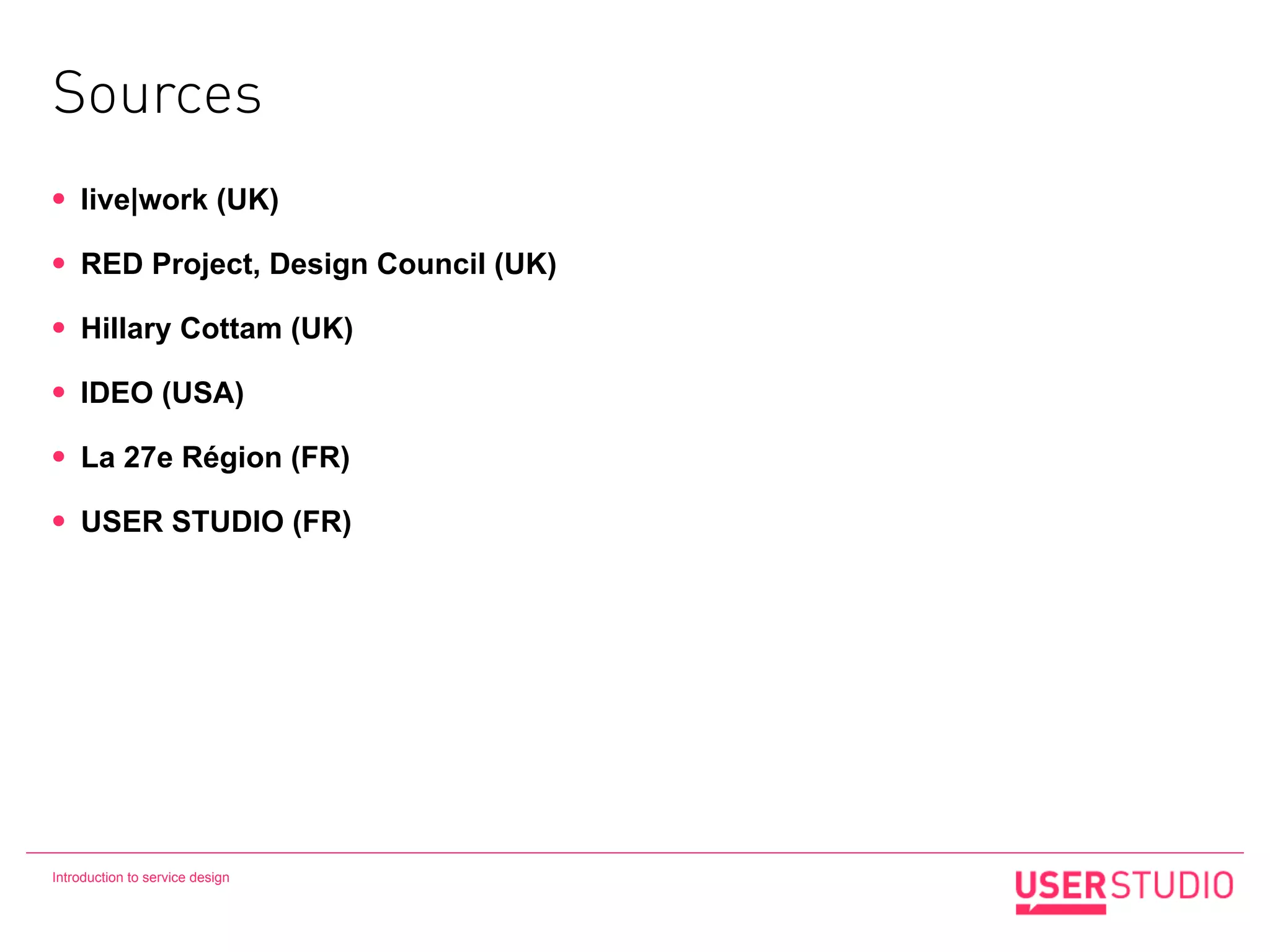 Sources
•   live|work (UK)

•   RED Project, Design Council (UK)

•   Hillary Cottam (UK)

•   IDEO (USA)

•   La 27e Région (FR)

•   USER STUDIO (FR)




Introduction to service design
 