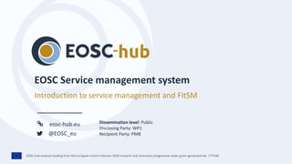 EOSC-hub receives funding from the European Union’s Horizon 2020 research and innovation programme under grant agreement No. 777536.
eosc-hub.eu
@EOSC_eu
Introduction to service management and FitSM
Dissemination level: Public
Disclosing Party: WP1
Recipient Party: PMB
 