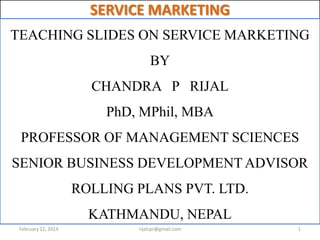 SERVICE MARKETING
TEACHING SLIDES ON SERVICE MARKETING
BY

CHANDRA P RIJAL
PhD, MPhil, MBA

PROFESSOR OF MANAGEMENT SCIENCES
SENIOR BUSINESS DEVELOPMENT ADVISOR
ROLLING PLANS PVT. LTD.
KATHMANDU, NEPAL
February 22, 2014

rijalcpr@gmail.com

1

 