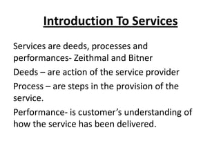 Introduction To Services
Services are deeds, processes and
performances- Zeithmal and Bitner
Deeds – are action of the service provider
Process – are steps in the provision of the
service.
Performance- is customer’s understanding of
how the service has been delivered.

 